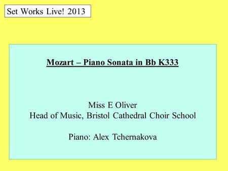 Set Works Live! 2013 Mozart – Piano Sonata in Bb K333 Miss E Oliver Head of Music, Bristol Cathedral Choir School Piano: Alex Tchernakova.