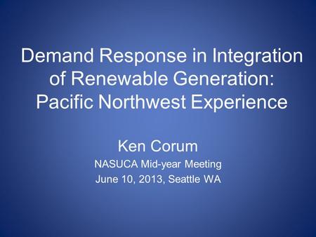 Demand Response in Integration of Renewable Generation: Pacific Northwest Experience Ken Corum NASUCA Mid-year Meeting June 10, 2013, Seattle WA.