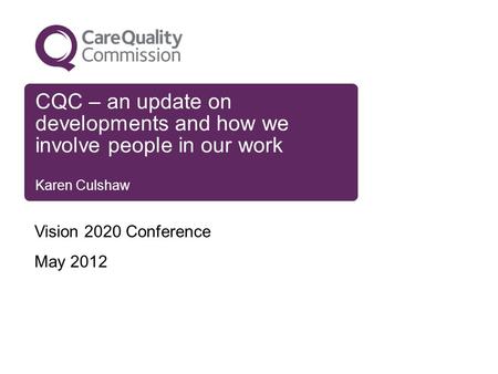 CQC – an update on developments and how we involve people in our work Karen Culshaw Vision 2020 Conference May 2012.