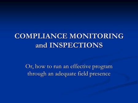 COMPLIANCE MONITORING and INSPECTIONS Or, how to run an effective program through an adequate field presence.