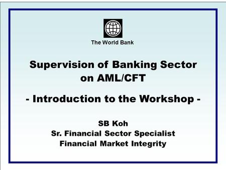 The World Bank Supervision of Banking Sector on AML/CFT - Introduction to the Workshop - SB Koh Sr. Financial Sector Specialist Financial Market Integrity.