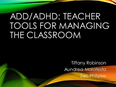 ADD/ADHD: TEACHER TOOLS FOR MANAGING THE CLASSROOM Tiffany Robinson Aundrea Malatesta Zac Philyaw.