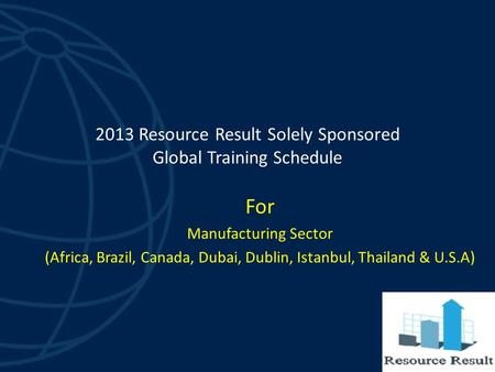 2013 Resource Result Solely Sponsored Global Training Schedule For Manufacturing Sector (Africa, Brazil, Canada, Dubai, Dublin, Istanbul, Thailand & U.S.A)