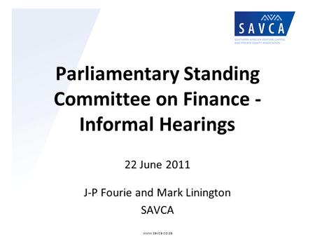 Parliamentary Standing Committee on Finance - Informal Hearings 22 June 2011 J-P Fourie and Mark Linington SAVCA www.savca.co.za.