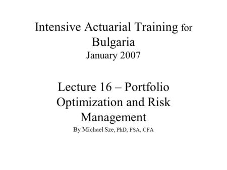 Intensive Actuarial Training for Bulgaria January 2007 Lecture 16 – Portfolio Optimization and Risk Management By Michael Sze, PhD, FSA, CFA.