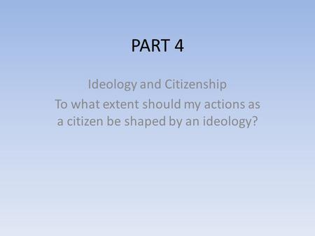 PART 4 Ideology and Citizenship To what extent should my actions as a citizen be shaped by an ideology?