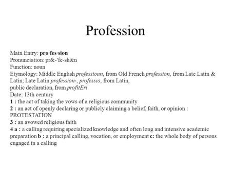 Profession Main Entry: pro·fes·sion Pronunciation: pr&-'fe-sh&n Function: noun Etymology: Middle English professioun, from Old French profession, from.