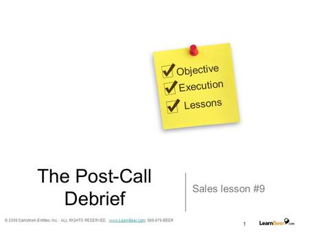 1 The Post-Call Debrief Sales lesson #9 Objective Execution Lessons © 2009 Dahlstrom Entities, Inc. ALL RIGHTS RESERVED www.LearnBeer.com 866-979-BEERwww.LearnBeer.com.