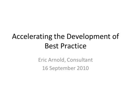 Accelerating the Development of Best Practice Eric Arnold, Consultant 16 September 2010.