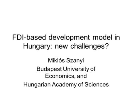 FDI-based development model in Hungary: new challenges? Miklós Szanyi Budapest University of Economics, and Hungarian Academy of Sciences.