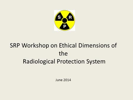 SRP Workshop on Ethical Dimensions of the Radiological Protection System June 2014.