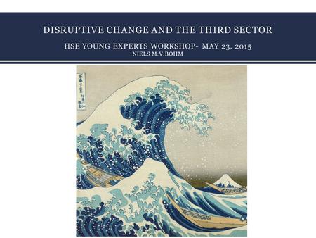 DISRUPTIVE CHANGE AND THE THIRD SECTOR HSE YOUNG EXPERTS WORKSHOP- MAY 23. 2015 NIELS M.V.BÖHM 1.