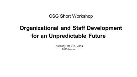 CSG Short Workshop Organizational and Staff Development for an Unpredictable Future Thursday, May 15, 2014 8:00-Noon.