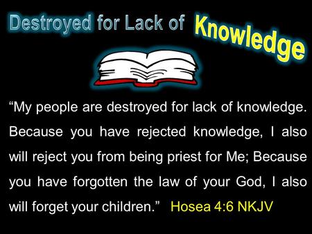 “My people are destroyed for lack of knowledge. Because you have rejected knowledge, I also will reject you from being priest for Me; Because you have.