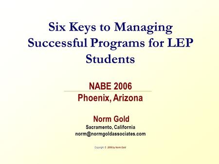 Six Keys to Managing Successful Programs for LEP Students NABE 2006 Phoenix, Arizona Norm Gold Sacramento, California Copyright.