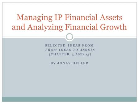 SELECTED IDEAS FROM FROM IDEAS TO ASSETS (CHAPTER 5 AND 15) BY JONAS HELLER Managing IP Financial Assets and Analyzing Financial Growth.