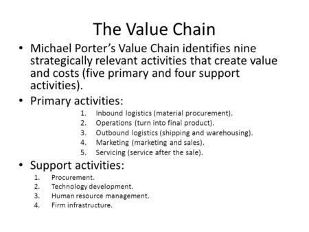 The Value Chain Michael Porter’s Value Chain identifies nine strategically relevant activities that create value and costs (five primary and four support.