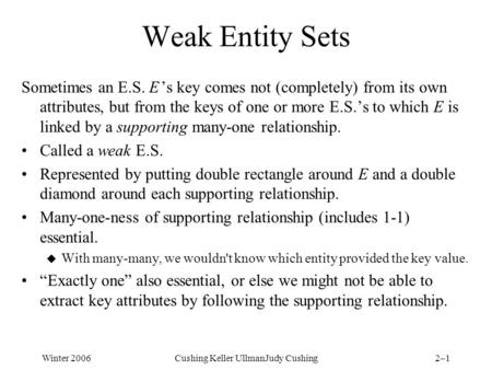 Winter 2006Cushing Keller UllmanJudy Cushing2–1 Weak Entity Sets Sometimes an E.S. E ’s key comes not (completely) from its own attributes, but from the.