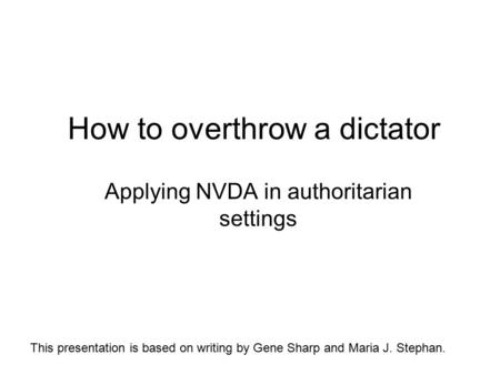 How to overthrow a dictator Applying NVDA in authoritarian settings This presentation is based on writing by Gene Sharp and Maria J. Stephan.