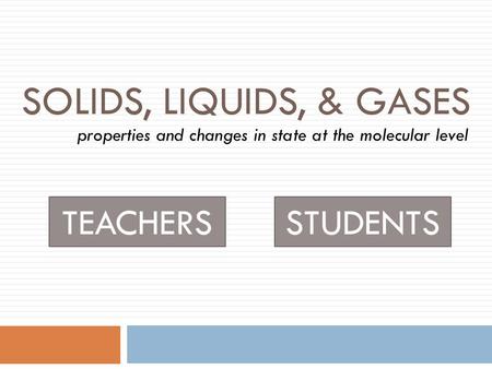 SOLIDS, LIQUIDS, & GASES properties and changes in state at the molecular level TEACHERSSTUDENTS.