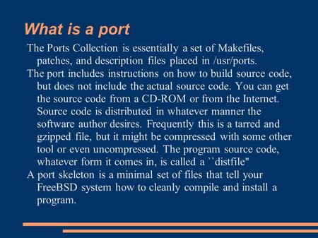 What is a port The Ports Collection is essentially a set of Makefiles, patches, and description files placed in /usr/ports. The port includes instructions.