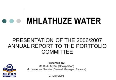 MHLATHUZE WATER PRESENTATION OF THE 2006/2007 ANNUAL REPORT TO THE PORTFOLIO COMMITTEE Presented by: Ms Dudu Myeni (Chairperson) Mr Lawrence Nachito (General.