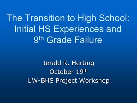 The Transition to High School: Initial HS Experiences and 9 th Grade Failure Jerald R. Herting October 19 th UW-BHS Project Workshop.