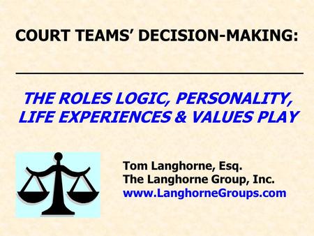 COURT TEAMS’ DECISION-MAKING: THE ROLES LOGIC, PERSONALITY, LIFE EXPERIENCES & VALUES PLAY Tom Langhorne, Esq. The Langhorne Group, Inc. www.LanghorneGroups.com.