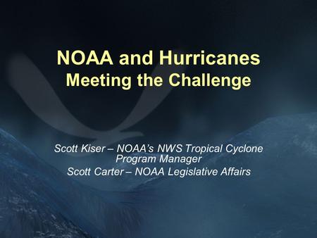 NOAA and Hurricanes Meeting the Challenge Scott Kiser – NOAA’s NWS Tropical Cyclone Program Manager Scott Carter – NOAA Legislative Affairs.