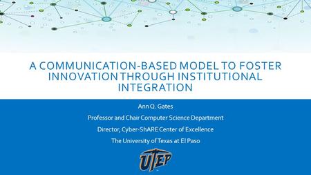 A COMMUNICATION-BASED MODEL TO FOSTER INNOVATION THROUGH INSTITUTIONAL INTEGRATION Ann Q. Gates Professor and Chair Computer Science Department Director,