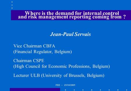 FEE - 25/10/2005 Where is the demand for internal control and risk management reporting coming from ? Jean-Paul Servais Vice Chairman CBFA (Financial Regulator,