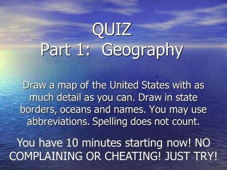 QUIZ Part 1: Geography Draw a map of the United States with as much detail as you can. Draw in state borders, oceans and names. You may use abbreviations.