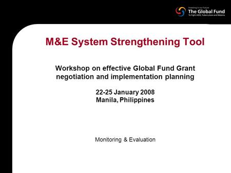 M&E System Strengthening Tool Workshop on effective Global Fund Grant negotiation and implementation planning 22-25 January 2008 Manila, Philippines Monitoring.