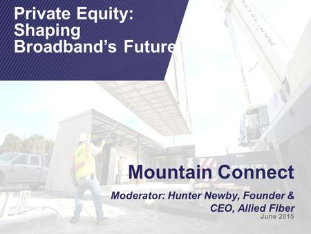 Mountain Connect Moderator: Hunter Newby, Founder & CEO, Allied Fiber June 2015 Private Equity: Shaping Broadband’s Future.