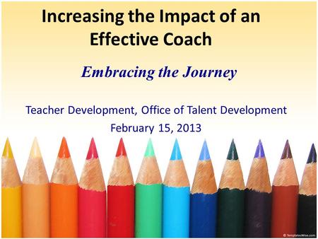 Increasing the Impact of an Effective Coach Embracing the Journey Teacher Development, Office of Talent Development February 15, 2013.