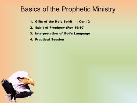 Basics of the Prophetic Ministry 1.Gifts of the Holy Spirit – 1 Cor 12 2.Spirit of Prophecy (Rev 19:10) 3.Interpretation of God’s Language 4.Practical.