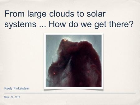 Sept. 22, 2012 From large clouds to solar systems... How do we get there? Keely Finkelstein.