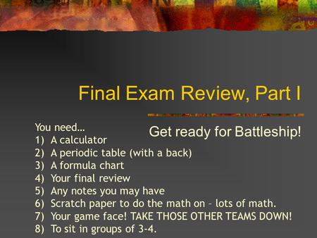 Final Exam Review, Part I Get ready for Battleship! You need… 1)A calculator 2)A periodic table (with a back) 3)A formula chart 4)Your final review 5)Any.