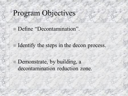 Program Objectives n Define “Decontamination”. n Identify the steps in the decon process. n Demonstrate, by building, a decontamination reduction zone.