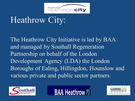 Heathrow City: The Heathrow City Initiative is led by BAA and managed by Southall Regeneration Partnership on behalf of the London Development Agency (LDA)