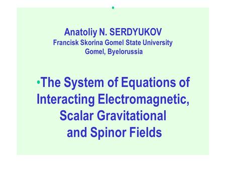 The System of Equations of Interacting Electromagnetic, Scalar Gravitational and Spinor Fields Anatoliy N. SERDYUKOV Francisk Skorina Gomel State University.