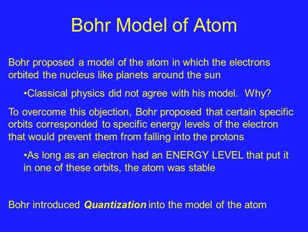 Bohr Model of Atom Bohr proposed a model of the atom in which the electrons orbited the nucleus like planets around the sun Classical physics did not agree.