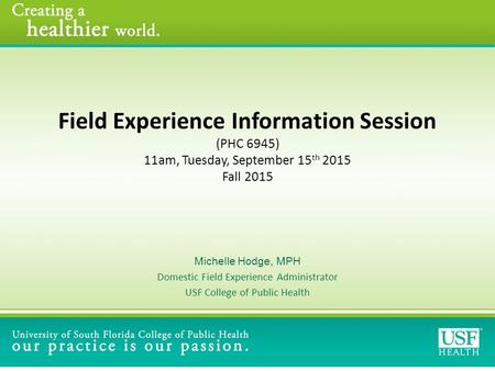 Field Experience Information Session (PHC 6945) 11am, Tuesday, September 15 th 2015 Fall 2015 Michelle Hodge, MPH Domestic Field Experience Administrator.