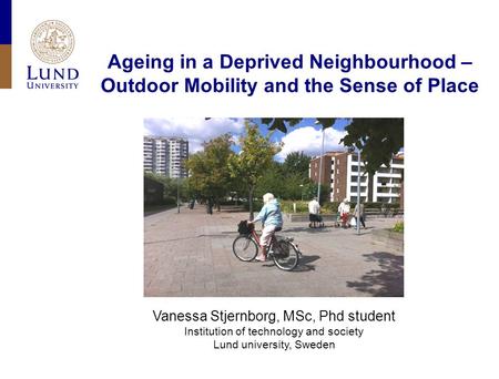 Ageing in a Deprived Neighbourhood – Outdoor Mobility and the Sense of Place Vanessa Stjernborg, MSc, Phd student Institution of technology and society.