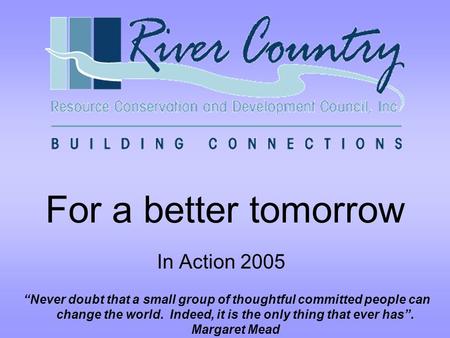 For a better tomorrow In Action 2005 “Never doubt that a small group of thoughtful committed people can change the world. Indeed, it is the only thing.