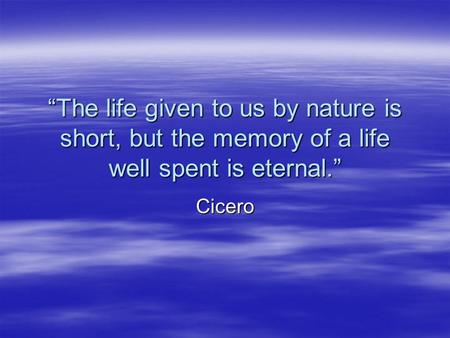 “The life given to us by nature is short, but the memory of a life well spent is eternal.” Cicero.