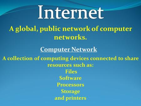 A global, public network of computer networks. Computer Network A collection of computing devices connected to share resources such as: Files Software.