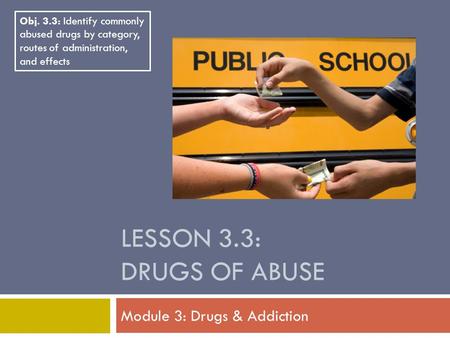 LESSON 3.3: DRUGS OF ABUSE Module 3: Drugs & Addiction Obj. 3.3: Identify commonly abused drugs by category, routes of administration, and effects.