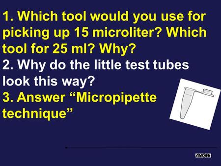 1. Which tool would you use for picking up 15 microliter? Which tool for 25 ml? Why? 2. Why do the little test tubes look this way? 3. Answer “Micropipette.