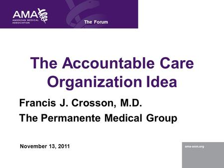 The Accountable Care Organization Idea Francis J. Crosson, M.D. The Permanente Medical Group The Forum November 13, 2011.